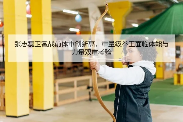 张志磊卫冕战前体重创新高，重量级拳王面临体能与力量双重考验